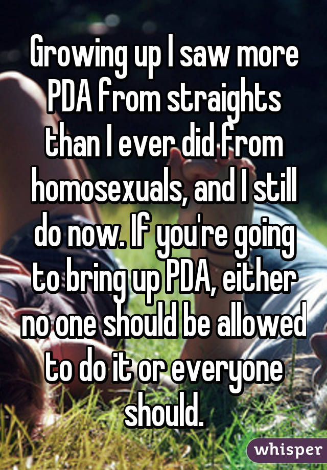 Growing up I saw more PDA from straights than I ever did from homosexuals, and I still do now. If you're going to bring up PDA, either no one should be allowed to do it or everyone should.