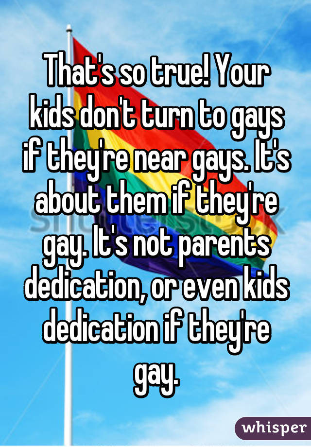 That's so true! Your kids don't turn to gays if they're near gays. It's about them if they're gay. It's not parents dedication, or even kids dedication if they're gay.