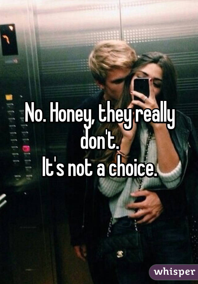 No. Honey, they really don't.
It's not a choice.