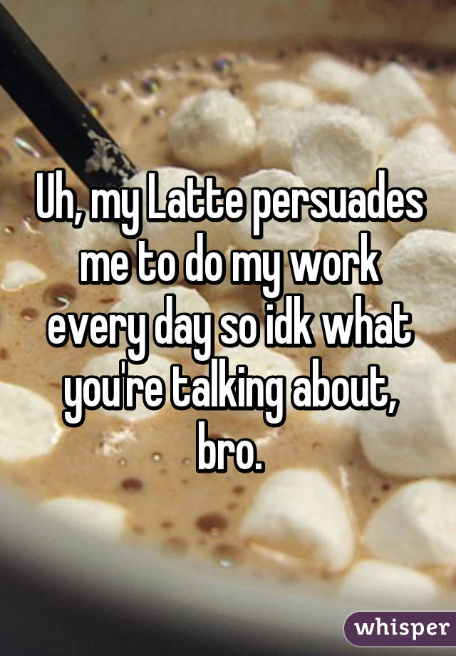 Uh, my Latte persuades me to do my work every day so idk what you're talking about, bro.