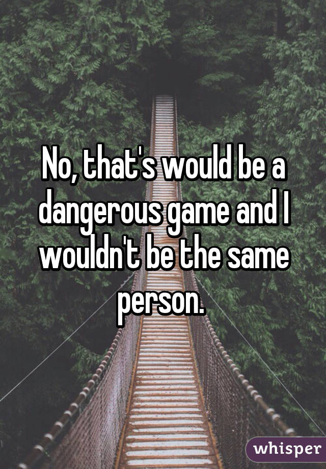 No, that's would be a dangerous game and I wouldn't be the same person. 