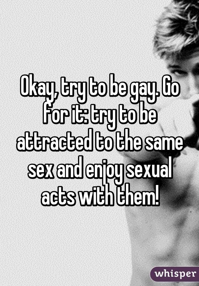 Okay, try to be gay. Go for it: try to be attracted to the same sex and enjoy sexual acts with them!