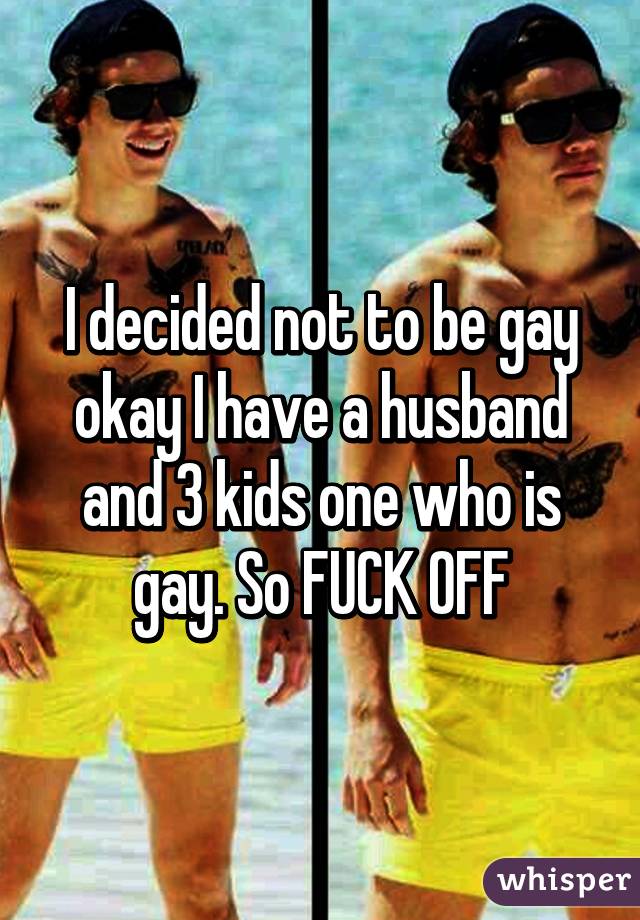 I decided not to be gay okay I have a husband and 3 kids one who is gay. So FUCK OFF