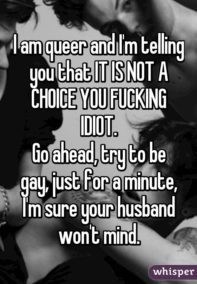 I am queer and I'm telling you that IT IS NOT A CHOICE YOU FUCKING IDIOT.
Go ahead, try to be gay, just for a minute, I'm sure your husband won't mind.