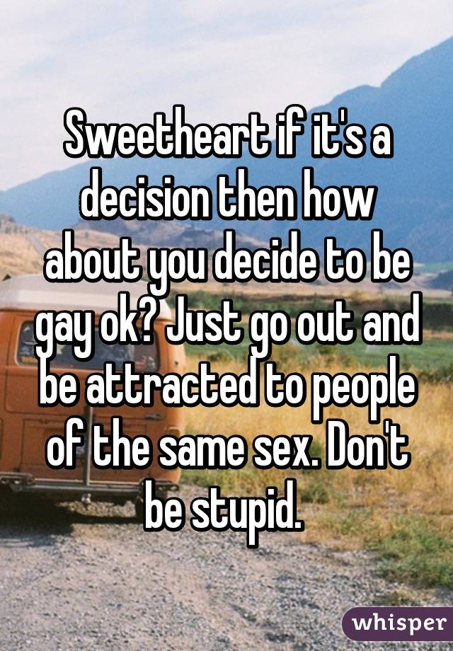 Sweetheart if it's a decision then how about you decide to be gay ok? Just go out and be attracted to people of the same sex. Don't be stupid. 