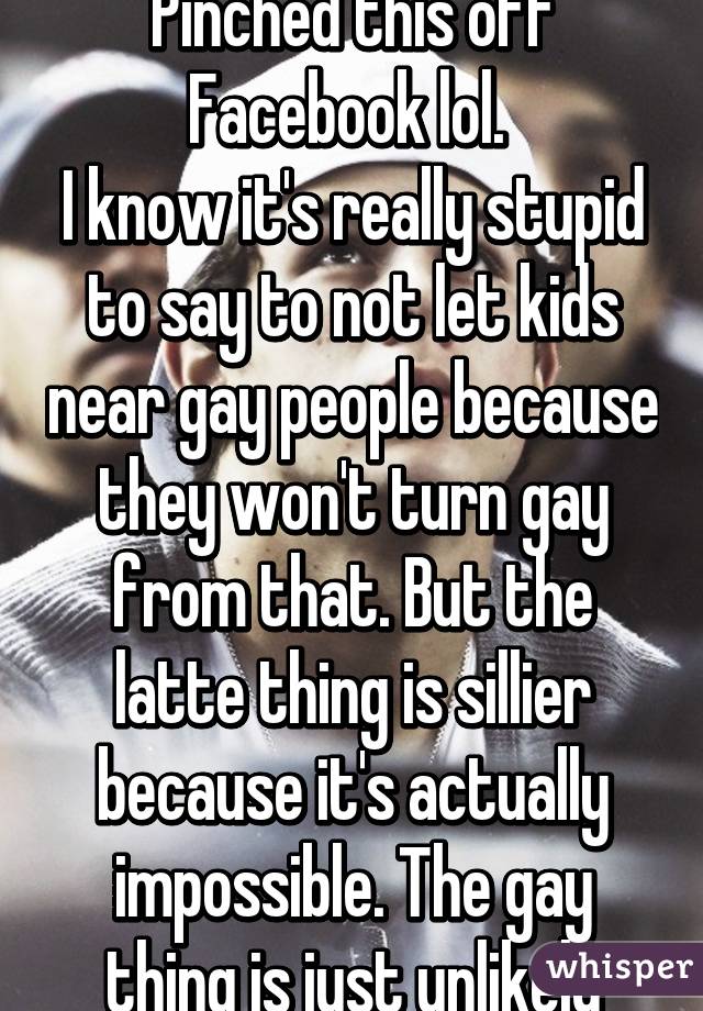 Pinched this off Facebook lol. 
I know it's really stupid to say to not let kids near gay people because they won't turn gay from that. But the latte thing is sillier because it's actually impossible. The gay thing is just unlikely