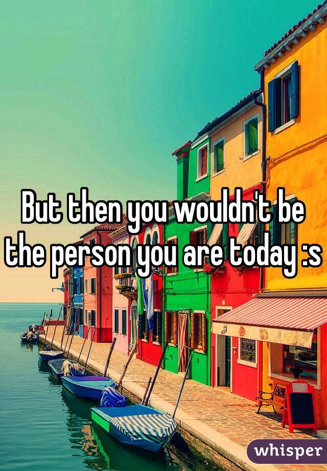 But then you wouldn't be the person you are today :s