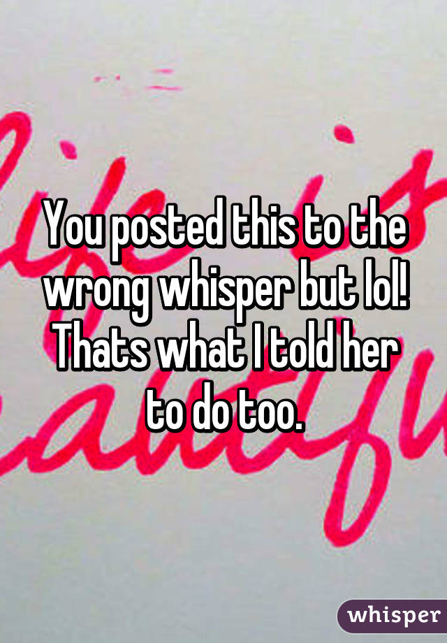 You posted this to the wrong whisper but lol! Thats what I told her to do too.