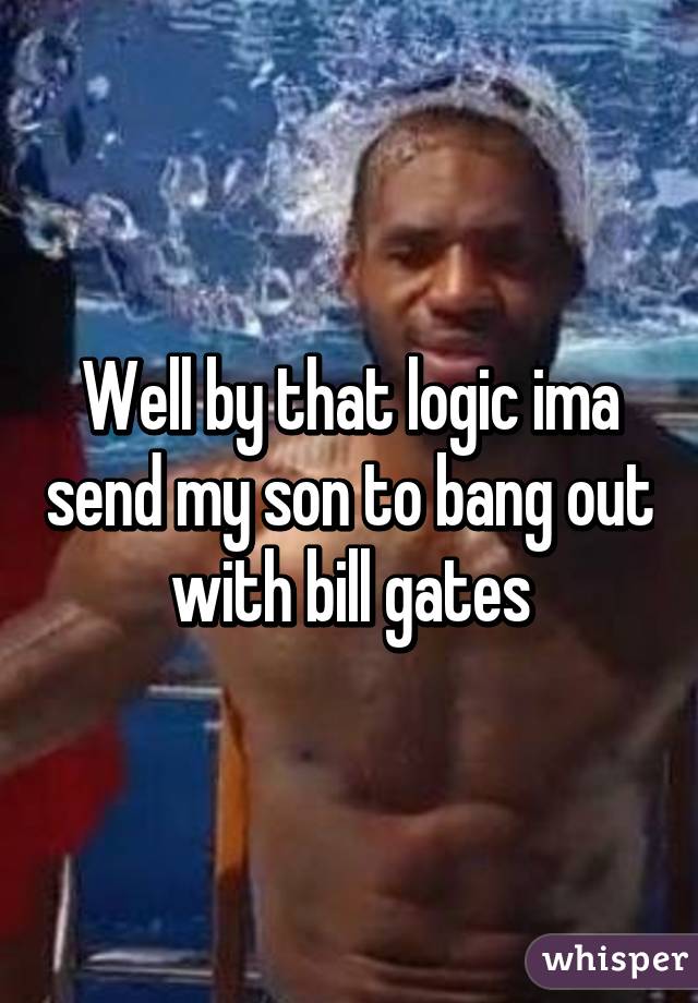 Well by that logic ima send my son to bang out with bill gates