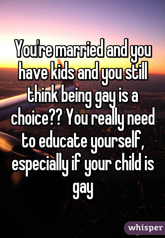 You're married and you have kids and you still think being gay is a choice?? You really need to educate yourself, especially if your child is gay