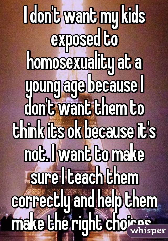 I don't want my kids exposed to homosexuality at a young age because I don't want them to think its ok because it's not. I want to make sure I teach them correctly and help them make the right choices. 