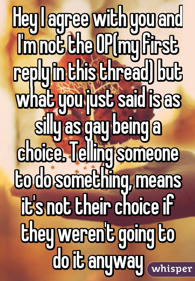 Hey I agree with you and I'm not the OP(my first reply in this thread) but what you just said is as silly as gay being a choice. Telling someone to do something, means it's not their choice if they weren't going to do it anyway