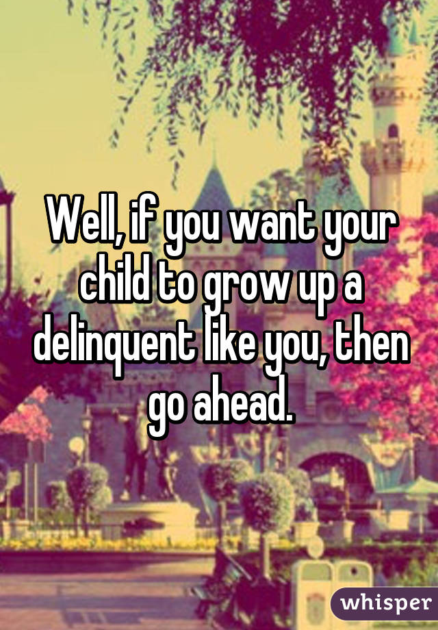 Well, if you want your child to grow up a delinquent like you, then go ahead.