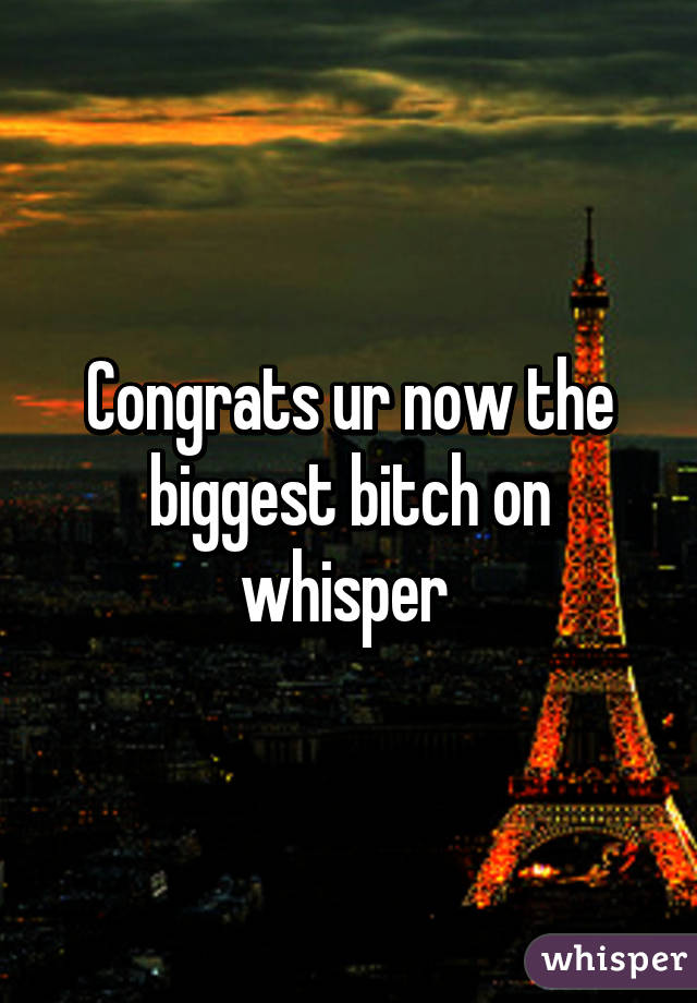 Congrats ur now the biggest bitch on whisper 