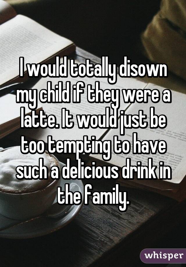 I would totally disown my child if they were a latte. It would just be too tempting to have such a delicious drink in the family.