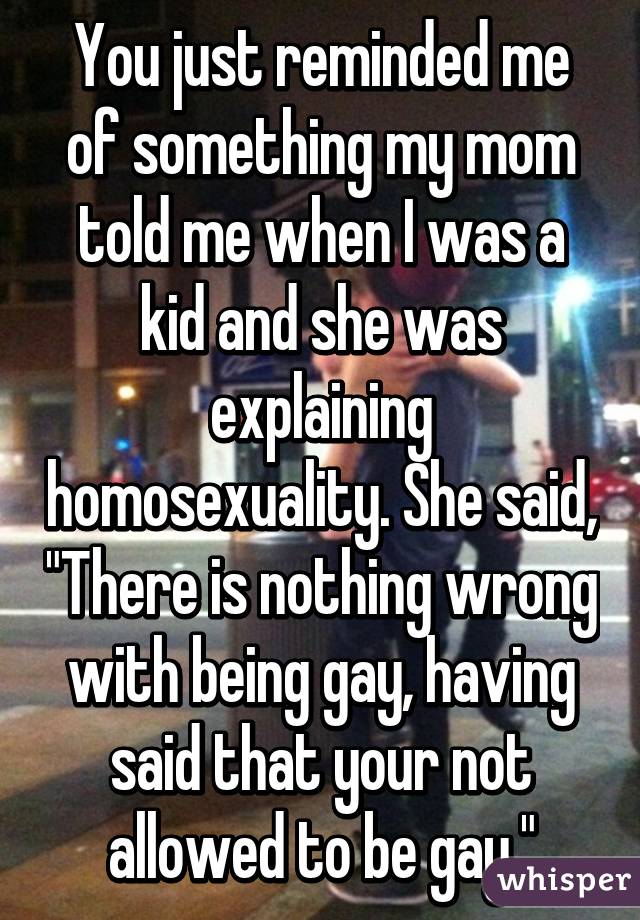 You just reminded me of something my mom told me when I was a kid and she was explaining homosexuality. She said, "There is nothing wrong with being gay, having said that your not allowed to be gay."