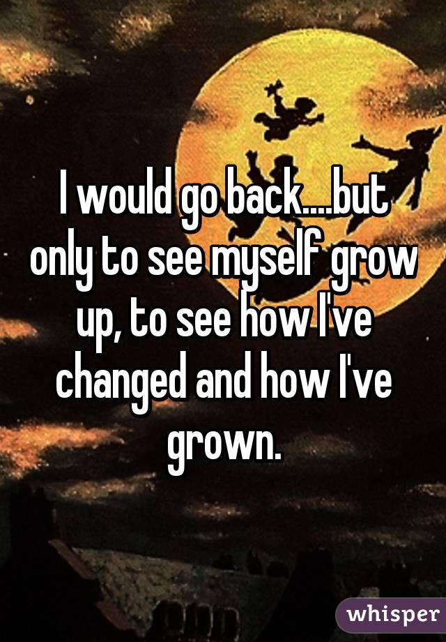 I would go back....but only to see myself grow up, to see how I've changed and how I've grown.