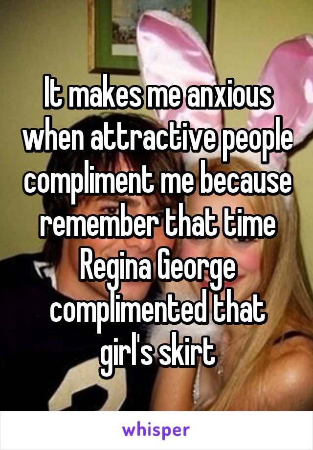 It makes me anxious when attractive people compliment me because remember that time Regina George complimented that girl's skirt
