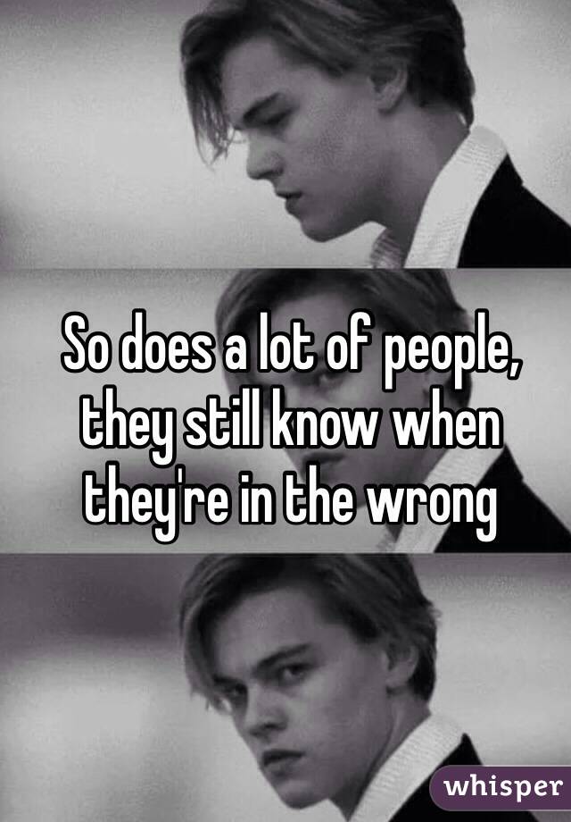 So does a lot of people, they still know when they're in the wrong