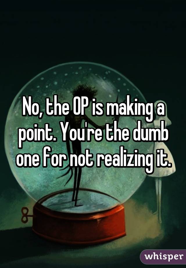 No, the OP is making a point. You're the dumb one for not realizing it.