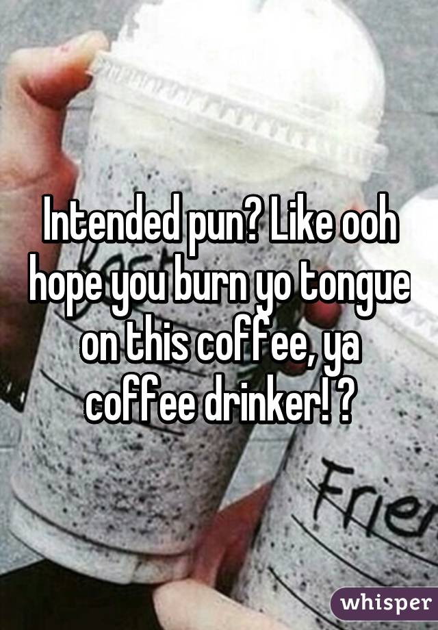 Intended pun? Like ooh hope you burn yo tongue on this coffee, ya coffee drinker! 😂