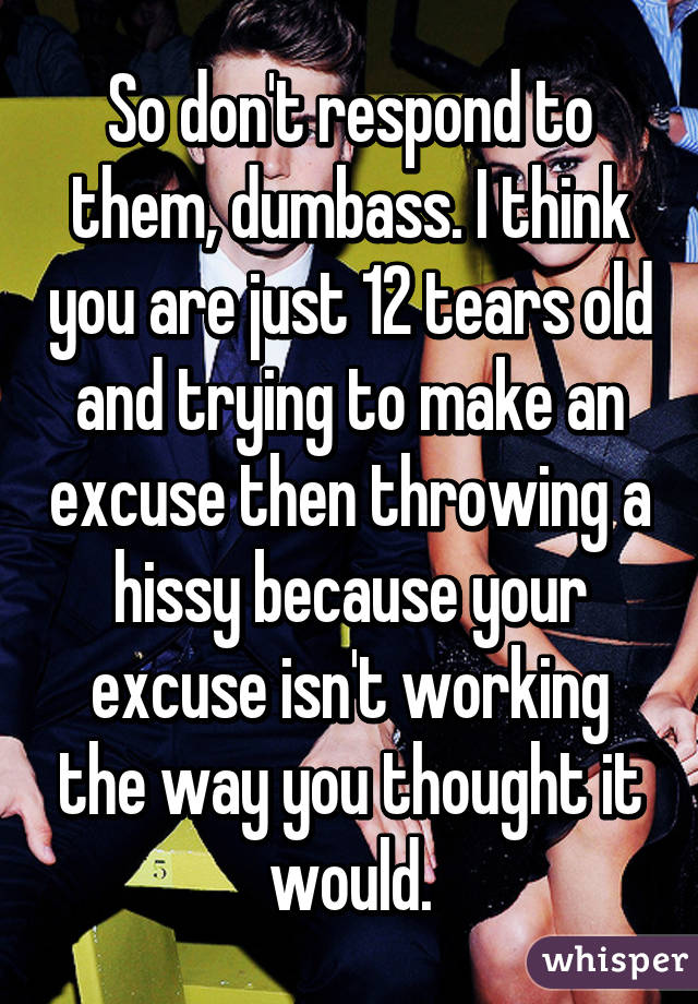 So don't respond to them, dumbass. I think you are just 12 tears old and trying to make an excuse then throwing a hissy because your excuse isn't working the way you thought it would.