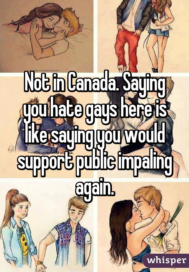 Not in Canada. Saying you hate gays here is like saying you would support public impaling again.