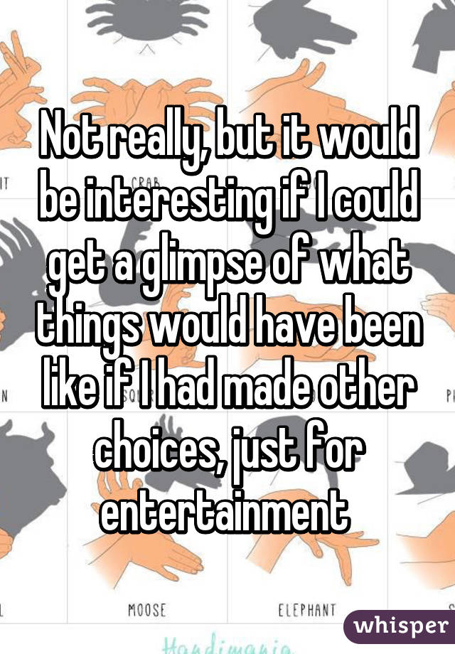 Not really, but it would be interesting if I could get a glimpse of what things would have been like if I had made other choices, just for entertainment 
