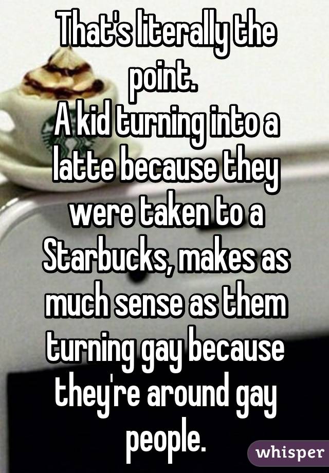 That's literally the point. 
A kid turning into a latte because they were taken to a Starbucks, makes as much sense as them turning gay because they're around gay people.