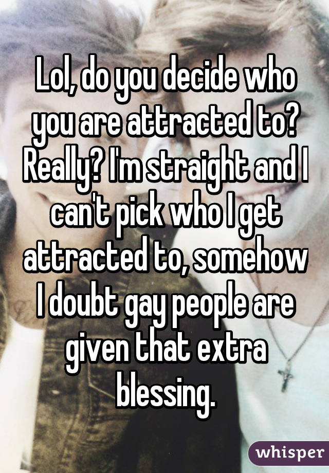 Lol, do you decide who you are attracted to? Really? I'm straight and I can't pick who I get attracted to, somehow I doubt gay people are given that extra blessing.