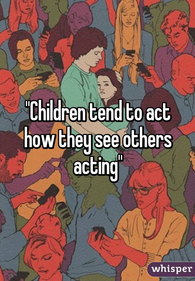 "Children tend to act how they see others acting"