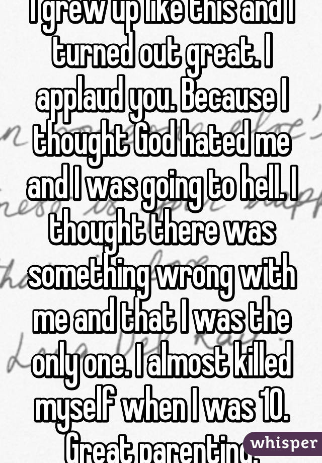 I grew up like this and I turned out great. I applaud you. Because I thought God hated me and I was going to hell. I thought there was something wrong with me and that I was the only one. I almost killed myself when I was 10. Great parenting.