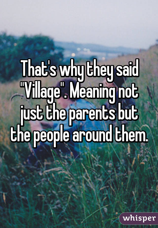 That's why they said "Village". Meaning not just the parents but the people around them. 