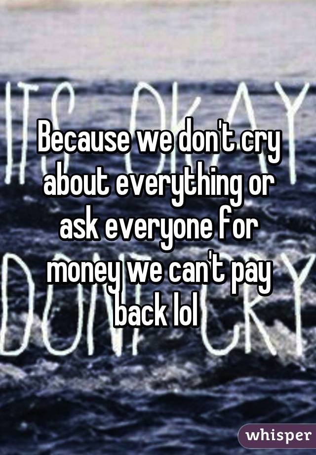 Because we don't cry about everything or ask everyone for money we can't pay back lol 