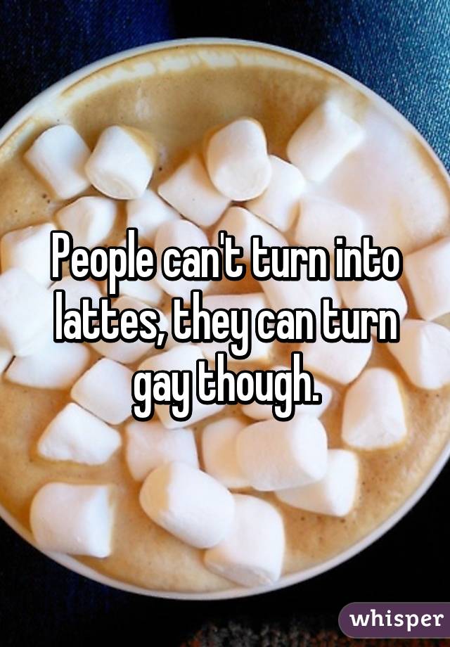 People can't turn into lattes, they can turn gay though.