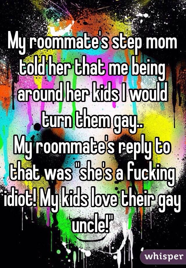 My roommate's step mom told her that me being around her kids I would turn them gay..
My roommate's reply to that was "she's a fucking idiot! My kids love their gay uncle!"