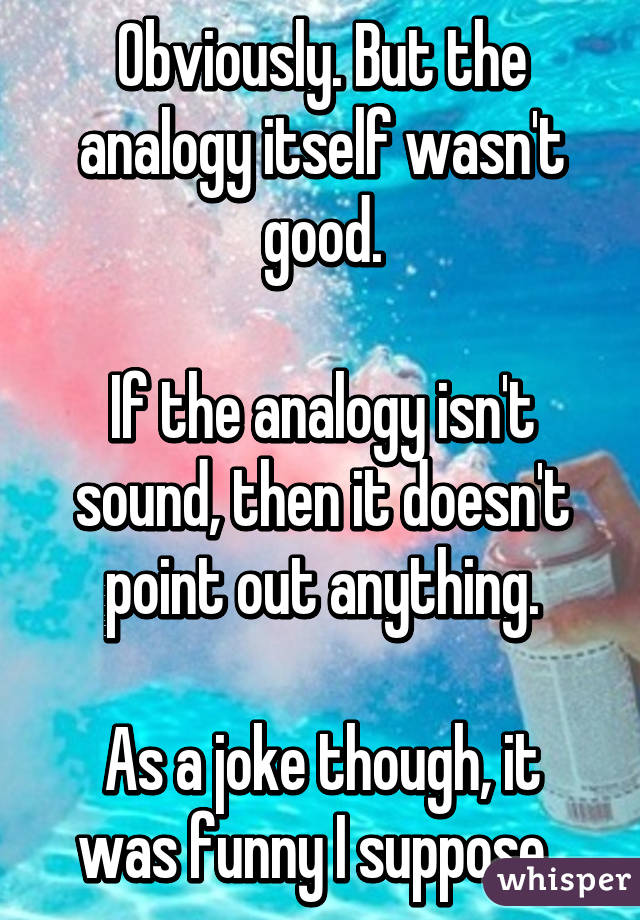 Obviously. But the analogy itself wasn't good.

If the analogy isn't sound, then it doesn't point out anything.

As a joke though, it was funny I suppose. 