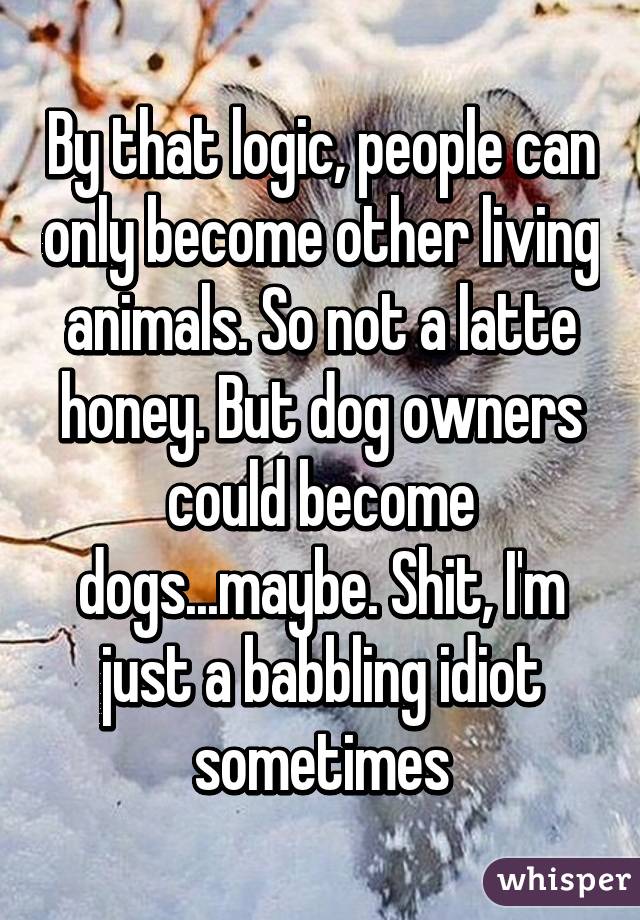 By that logic, people can only become other living animals. So not a latte honey. But dog owners could become dogs...maybe. Shit, I'm just a babbling idiot sometimes