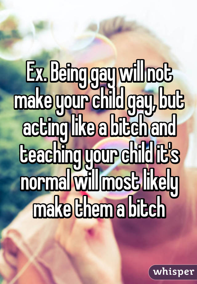 Ex. Being gay will not make your child gay, but acting like a bitch and teaching your child it's normal will most likely make them a bitch