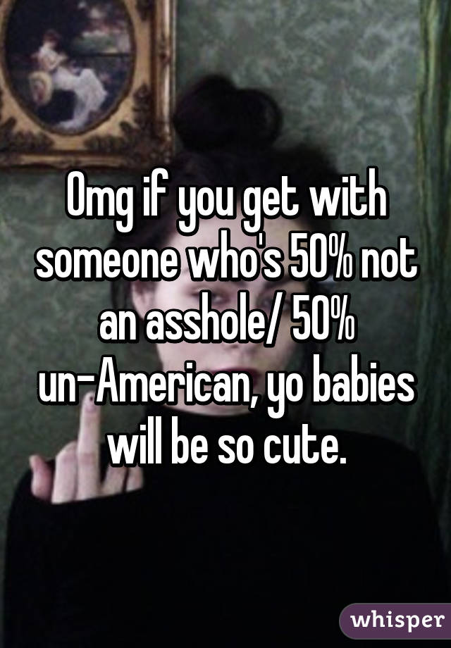 Omg if you get with someone who's 50% not an asshole/ 50% un-American, yo babies will be so cute.