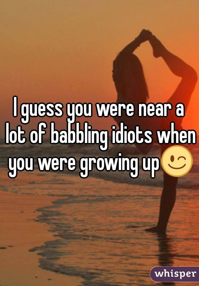 I guess you were near a lot of babbling idiots when you were growing up😉