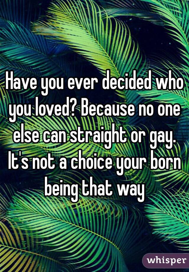 Have you ever decided who you loved? Because no one else can straight or gay. It's not a choice your born being that way