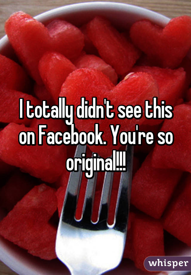 I totally didn't see this on Facebook. You're so original!!!