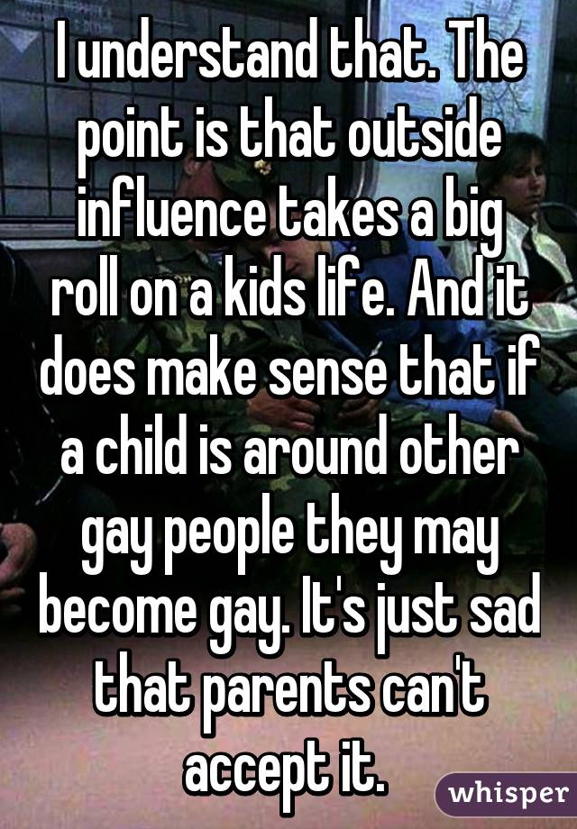 I understand that. The point is that outside influence takes a big roll on a kids life. And it does make sense that if a child is around other gay people they may become gay. It's just sad that parents can't accept it. 