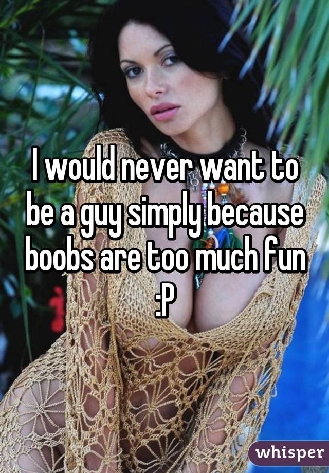 I would never want to be a guy simply because boobs are too much fun :P