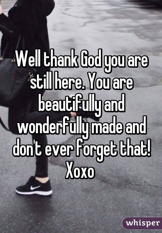 Well thank God you are still here. You are beautifully and wonderfully made and don't ever forget that! Xoxo 