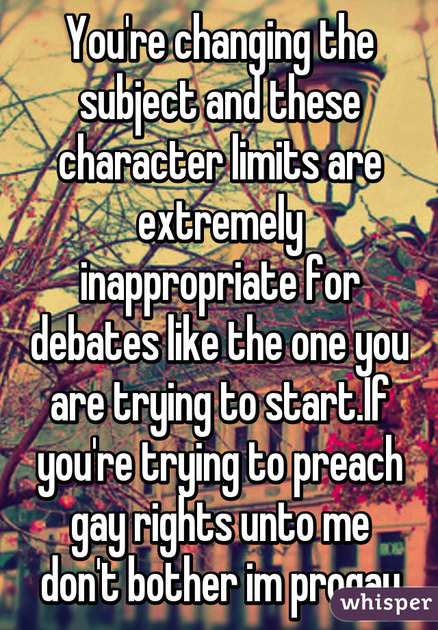 You're changing the subject and these character limits are extremely inappropriate for debates like the one you are trying to start.If you're trying to preach gay rights unto me don't bother im progay