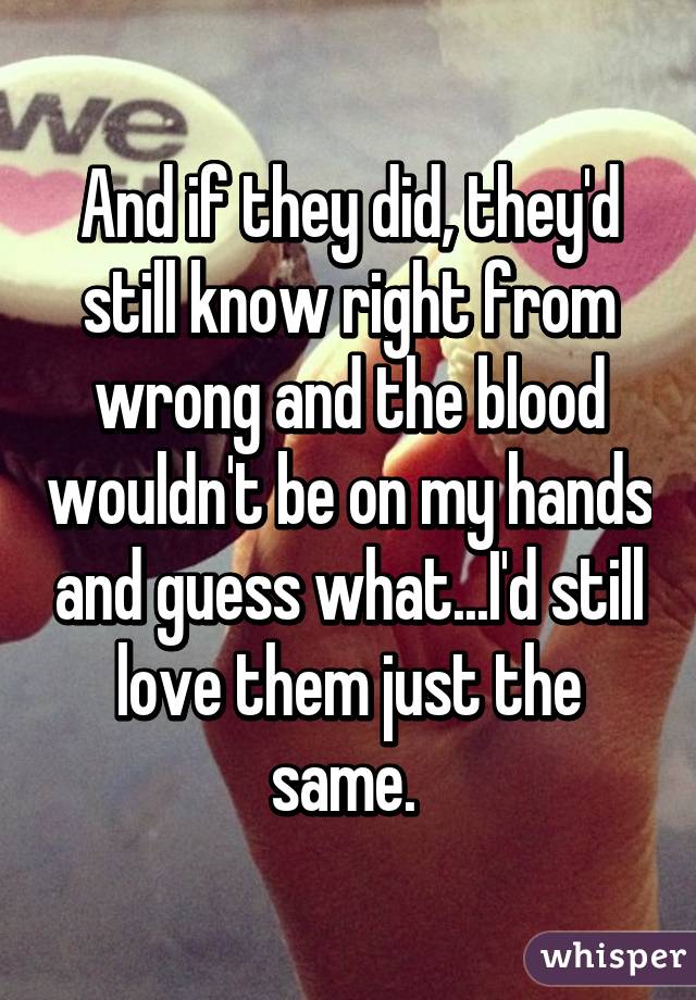 And if they did, they'd still know right from wrong and the blood wouldn't be on my hands and guess what...I'd still love them just the same. 