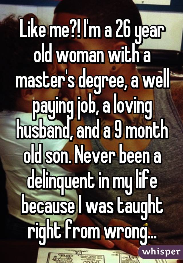 Like me?! I'm a 26 year old woman with a master's degree, a well paying job, a loving husband, and a 9 month old son. Never been a delinquent in my life because I was taught right from wrong...