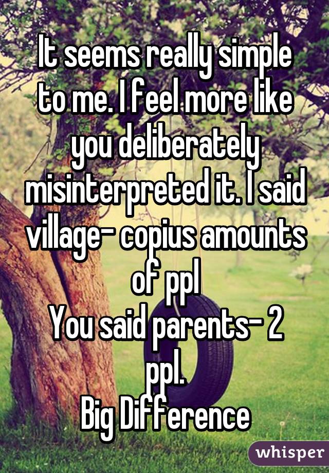 It seems really simple to me. I feel more like you deliberately misinterpreted it. I said village- copius amounts of ppl
You said parents- 2 ppl.
Big Difference